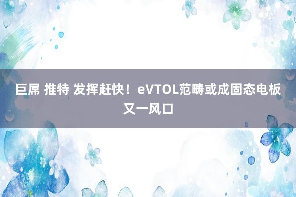 巨屌 推特 发挥赶快！eVTOL范畴或成固态电板又一风口