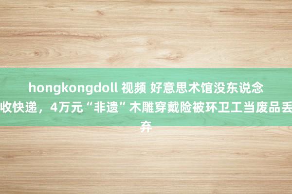hongkongdoll 视频 好意思术馆没东说念主收快递，4万元“非遗”木雕穿戴险被环卫工当废品丢弃