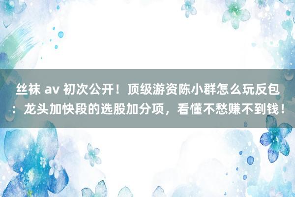 丝袜 av 初次公开！顶级游资陈小群怎么玩反包：龙头加快段的选股加分项，看懂不愁赚不到钱！