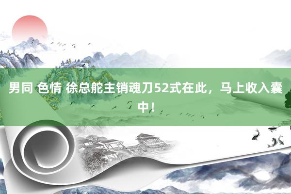 男同 色情 徐总舵主销魂刀52式在此,马上收入囊中!