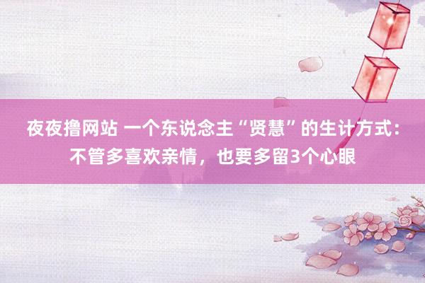 夜夜撸网站 一个东说念主“贤慧”的生计方式：不管多喜欢亲情，也要多留3个心眼