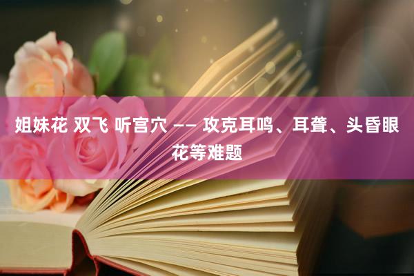 姐妹花 双飞 听宫穴 —— 攻克耳鸣、耳聋、头昏眼花等难题