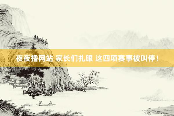 夜夜撸网站 家长们扎眼 这四项赛事被叫停！