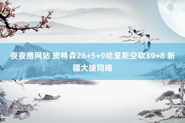 夜夜撸网站 皮特森26+5+9哈里斯空砍39+8 新疆大捷同曦