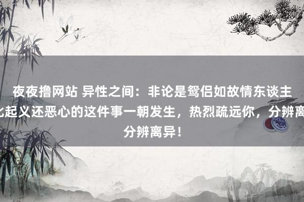 夜夜撸网站 异性之间：非论是鸳侣如故情东谈主，比起义还恶心的这件事一朝发生，热烈疏远你，分辨离异！