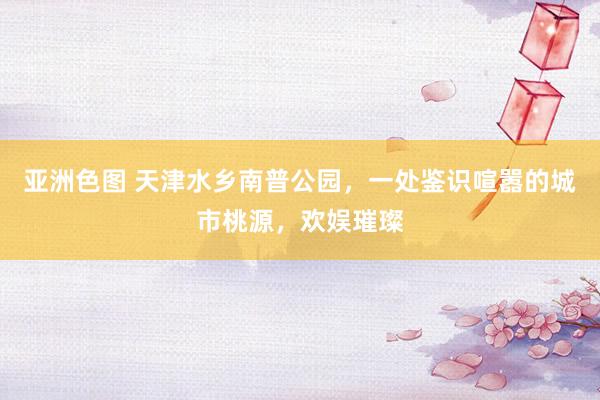 亚洲色图 天津水乡南普公园，一处鉴识喧嚣的城市桃源，欢娱璀璨