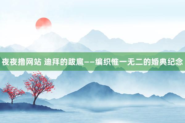 夜夜撸网站 迪拜的跋扈——编织惟一无二的婚典纪念