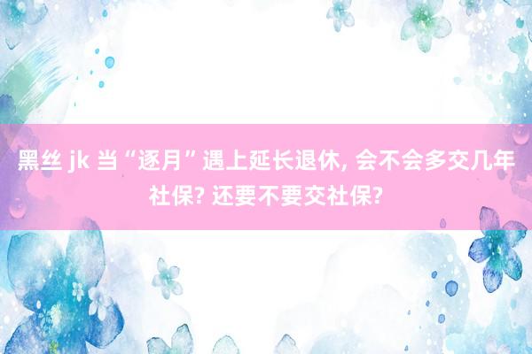 黑丝 jk 当“逐月”遇上延长退休， 会不会多交几年社保? 还要不要交社保?