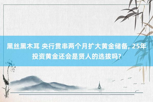 黑丝黑木耳 央行贯串两个月扩大黄金储备， 25年投资黄金还会是贤人的选拔吗?