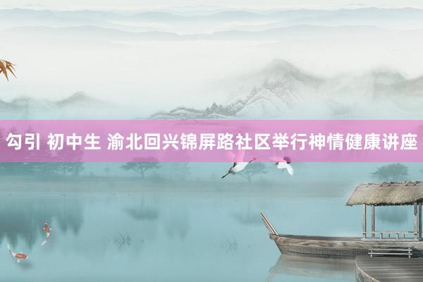 勾引 初中生 渝北回兴锦屏路社区举行神情健康讲座