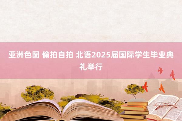 亚洲色图 偷拍自拍 北语2025届国际学生毕业典礼举行