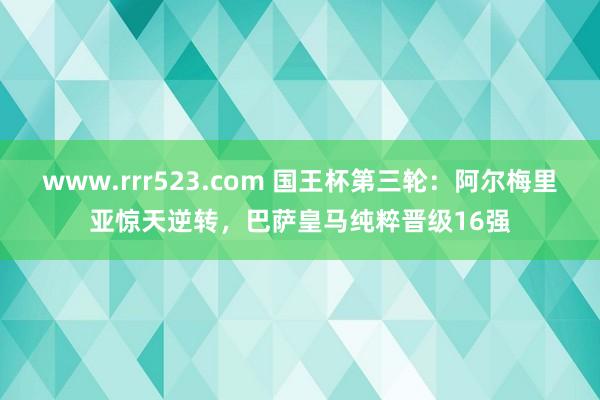www.rrr523.com 国王杯第三轮：阿尔梅里亚惊天逆转，巴萨皇马纯粹晋级16强