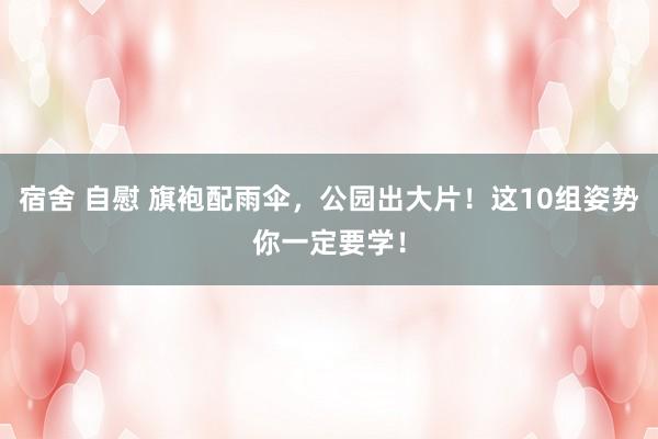 宿舍 自慰 旗袍配雨伞，公园出大片！这10组姿势你一定要学！