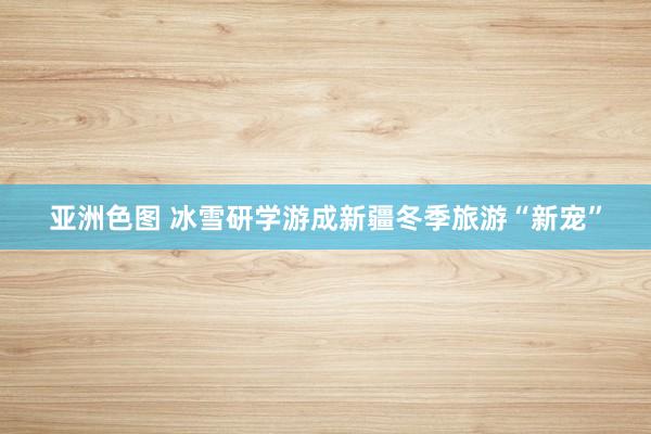 亚洲色图 冰雪研学游成新疆冬季旅游“新宠”