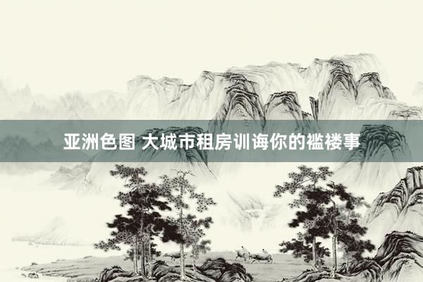 亚洲色图 大城市租房训诲你的褴褛事