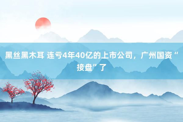 黑丝黑木耳 连亏4年40亿的上市公司，广州国资“接盘”了
