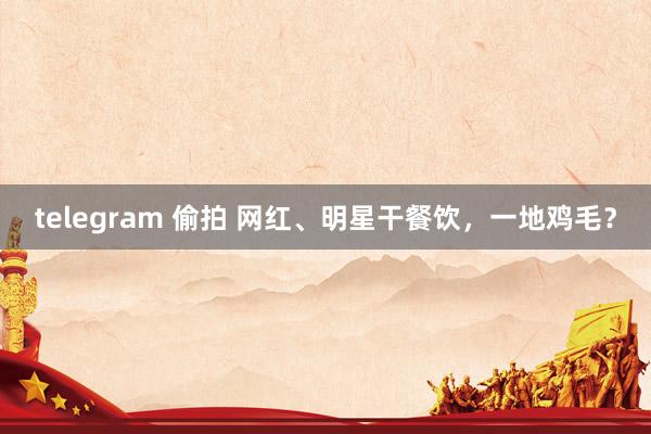 telegram 偷拍 网红、明星干餐饮，一地鸡毛？