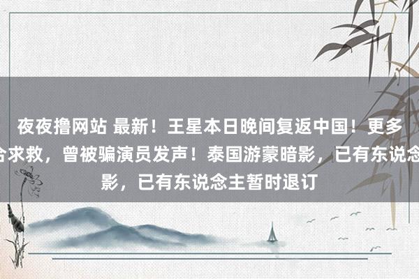 夜夜撸网站 最新！王星本日晚间复返中国！更多“星星”融合求救，曾被骗演员发声！泰国游蒙暗影，已有东说念主暂时退订