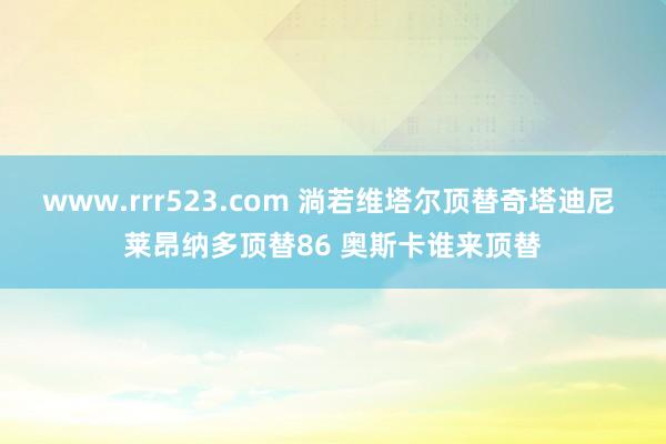 www.rrr523.com 淌若维塔尔顶替奇塔迪尼 莱昂纳多顶替86 奥斯卡谁来顶替