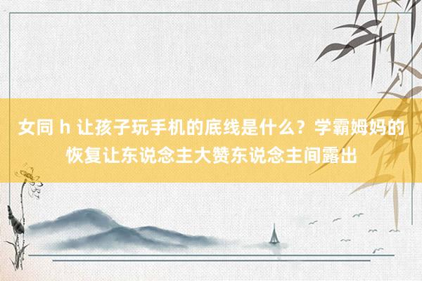 女同 h 让孩子玩手机的底线是什么？学霸姆妈的恢复让东说念主大赞东说念主间露出