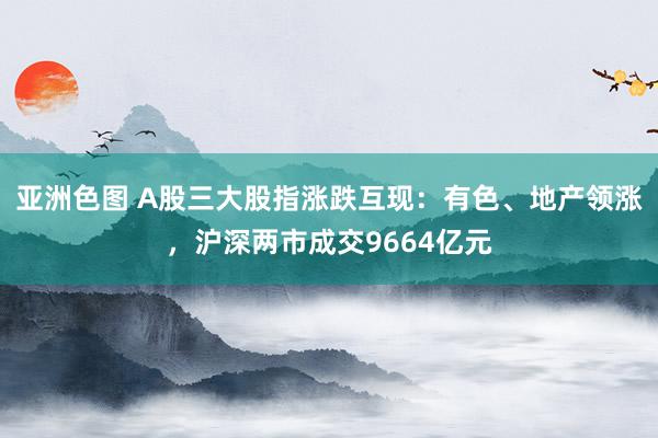 亚洲色图 A股三大股指涨跌互现：有色、地产领涨，沪深两市成交9664亿元