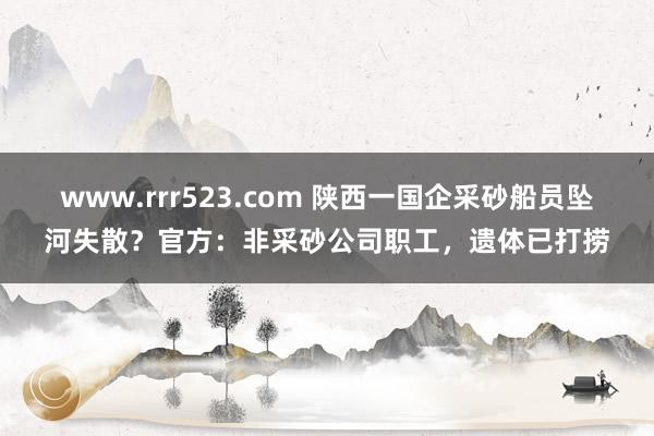 www.rrr523.com 陕西一国企采砂船员坠河失散？官方：非采砂公司职工，遗体已打捞