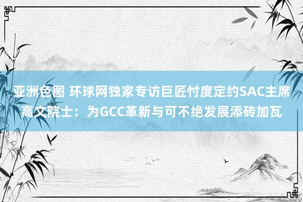 亚洲色图 环球网独家专访巨匠忖度定约SAC主席高文院士：为GCC革新与可不绝发展添砖加瓦