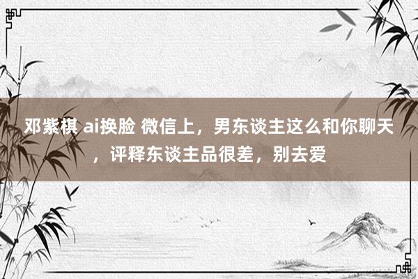 邓紫棋 ai换脸 微信上，男东谈主这么和你聊天，评释东谈主品很差，别去爱