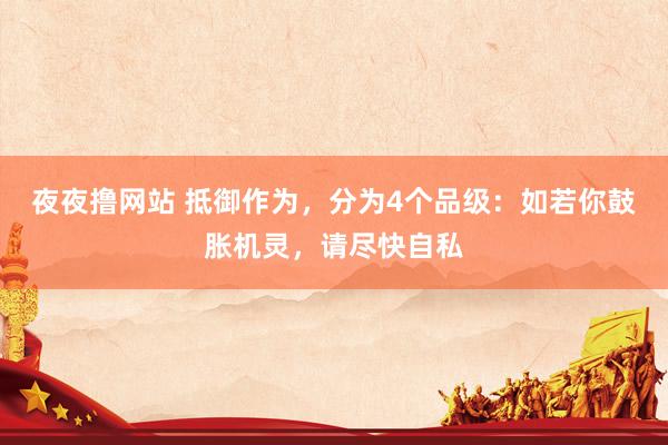夜夜撸网站 抵御作为，分为4个品级：如若你鼓胀机灵，请尽快自私