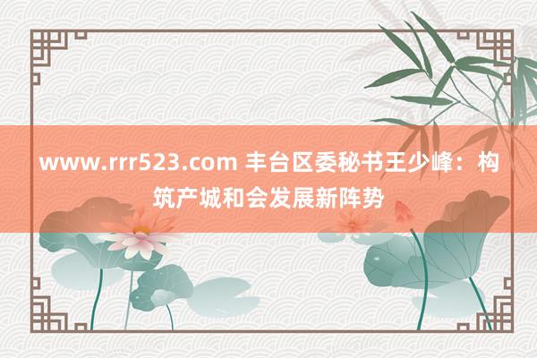 www.rrr523.com 丰台区委秘书王少峰：构筑产城和会发展新阵势