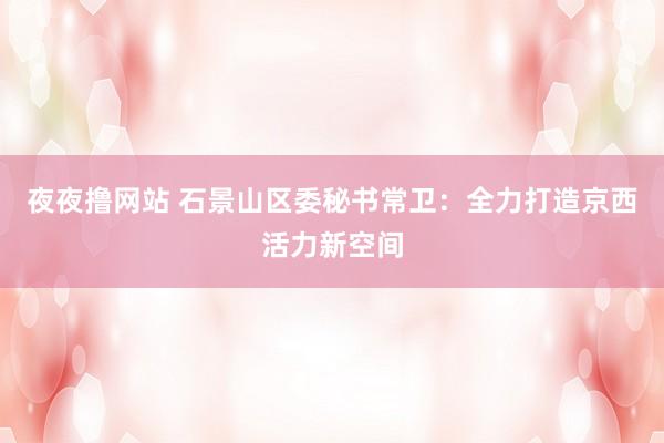 夜夜撸网站 石景山区委秘书常卫：全力打造京西活力新空间