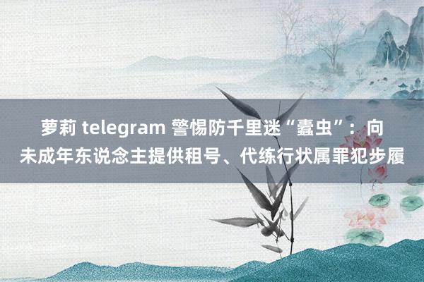 萝莉 telegram 警惕防千里迷“蠹虫”：向未成年东说念主提供租号、代练行状属罪犯步履