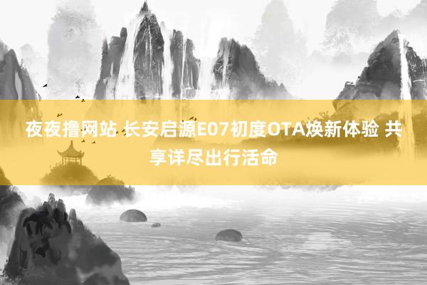 夜夜撸网站 长安启源E07初度OTA焕新体验 共享详尽出行活命