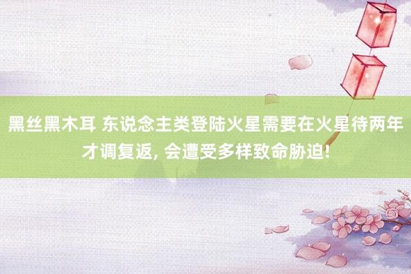 黑丝黑木耳 东说念主类登陆火星需要在火星待两年才调复返， 会遭受多样致命胁迫!