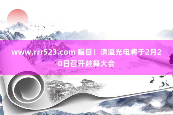 www.rrr523.com 瞩目！清溢光电将于2月20日召开鼓舞大会