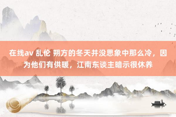 在线av 乱伦 朔方的冬天并没思象中那么冷，因为他们有供暖，江南东谈主暗示很休养