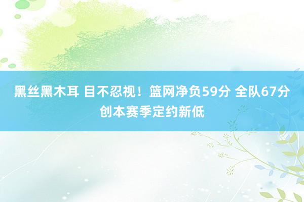 黑丝黑木耳 目不忍视！篮网净负59分 全队67分创本赛季定约新低