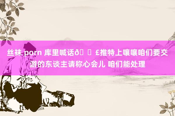 丝袜 porn 库里喊话📣推特上嚷嚷咱们要交游的东谈主请称心会儿 咱们能处理