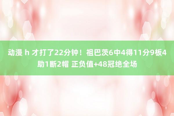 动漫 h 才打了22分钟！祖巴茨6中4得11分9板4助1断2帽 正负值+48冠绝全场
