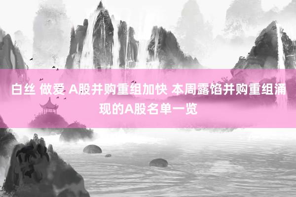白丝 做爱 A股并购重组加快 本周露馅并购重组涌现的A股名单一览