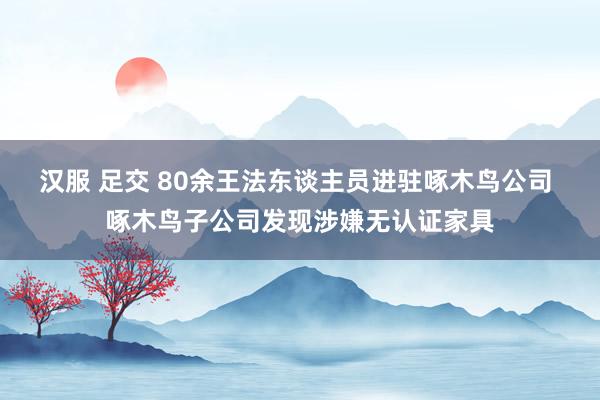汉服 足交 80余王法东谈主员进驻啄木鸟公司 啄木鸟子公司发现涉嫌无认证家具