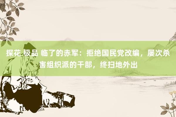 探花 极品 临了的赤军：拒绝国民党改编，屡次杀害组织派的干部，终扫地外出