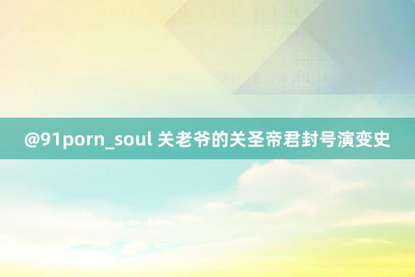 @91porn_soul 关老爷的关圣帝君封号演变史