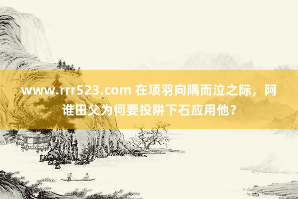 www.rrr523.com 在项羽向隅而泣之际，阿谁田父为何要投阱下石应用他？