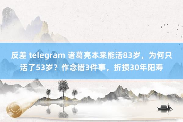 反差 telegram 诸葛亮本来能活83岁，为何只活了53岁？作念错3件事，折损30年阳寿