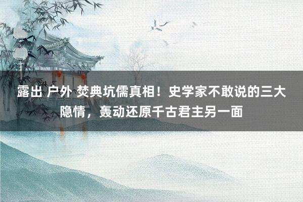 露出 户外 焚典坑儒真相！史学家不敢说的三大隐情，轰动还原千古君主另一面