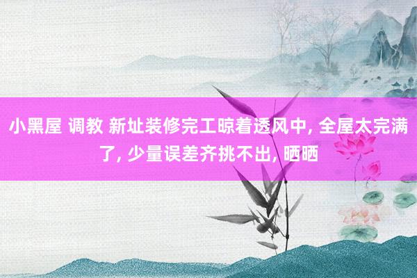 小黑屋 调教 新址装修完工晾着透风中， 全屋太完满了， 少量误差齐挑不出， 晒晒