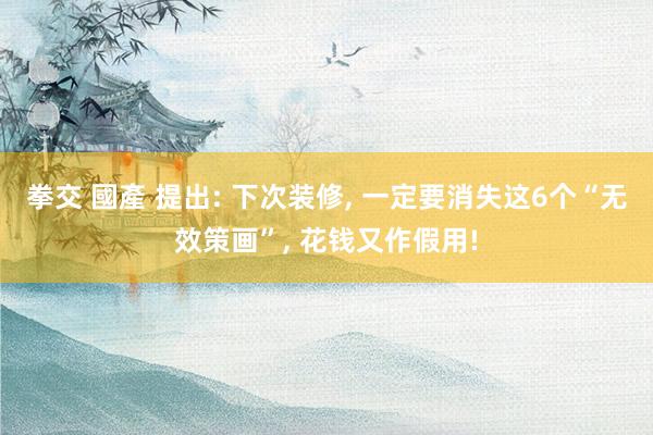 拳交 國產 提出: 下次装修， 一定要消失这6个“无效策画”， 花钱又作假用!