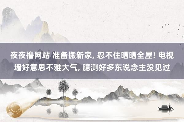 夜夜撸网站 准备搬新家， 忍不住晒晒全屋! 电视墙好意思不雅大气， 臆测好多东说念主没见过