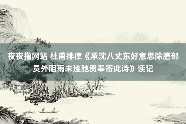 夜夜撸网站 杜甫排律《承沈八丈东好意思除膳部员外阻雨未遂驰贺奉寄此诗》读记